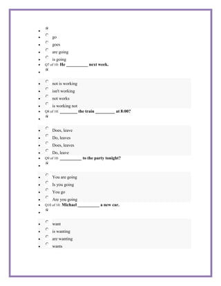 go
    goes
    are going
    is going
Q7 of 10:He __________ next week.



    not is working
    isn't working
    not works
    is working not
        ________ the train _________ at 8:00?
Q8 of 10:




    Does, leave
    Do, leaves
    Does, leaves
    Do, leave
Q9 of 10: __________ to the party tonight?




    You are going
    Is you going
    You go
    Are you going
         Michael __________ a new car.
Q10 of 10:




    want
    is wanting
    are wanting
    wants
 