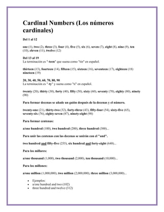 Cardinal Numbers (Los números
cardinales)
Del 1 al 12

one (1), two (2), three (3), four (4), five (5), six (6), seven (7), eight (8), nine (9), ten
(10), eleven (11), twelve (12)

Del 13 al 19
La terminación es "-teen" que suena como "tin" en español.

thirteen (13), fourteen (14), fifteen (15), sixteen (16), seventeen (17), eighteen (18)
nineteen (19)

20, 30, 40, 50, 60, 70, 80, 90
La terminación es "-ty" y suena como "ti" en español.

twenty (20), thirty (30), forty (40), fifty (50), sixty (60), seventy (70), eighty (80), ninety
(90)

Para formar decenas se añade un guión después de la decenas y el número.

twenty-one (21), thirty-two (32), forty-three (43), fifty-four (54), sixty-five (65),
seventy-six (76), eighty-seven (87), ninety-eight (98)

Para formar centenas:

a/one hundred (100), two hundred (200), three hundred (300)...

Para unir las centenas con las decenas se unirán con el "and".

two hundred and fifty-five (255), six hundred and forty-eight (648)...

Para los millares:

a/one thousand (1,000), two thousand (2,000), ten thousand (10,000)...

Para los millones:

a/one million (1,000,000), two million (2,000,000), three million (3,000,000)...

        Ejemplos:
        a/one hundred and two (102)
        three hundred and twelve (312)
 