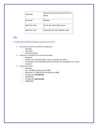 Víspera de Todos los Santos/ Noche de
               Halloween
                                       Brujas

               Christmas               Navidad

               New Year's day          Día de año nuevo (Año nuevo)

               New Year's eve          Víspera de año nuevo (Noche vieja)


Play

Grammatical Rules (Reglas grammaticales)

   1. Los meses y los días se escriben en mayúscula.
          o Ejemplos:
          o July (julio)
          o Thursday (jueves)
   2. Las fechas se expresan con números ordinales:
          o Ejemplos:
          o Today is the 1st [first] of April. (Hoy es el primero de abril.)
          o His birthday is the 14th [fourteenth] of October. (Su compleanos es el 14 de
              octubre.)
   3. Formato de fechas:
          o Ejemplos:
          o June, 30 2006 (30 de junio de 2006)
          o November 10, 1968 (10 de noviembre de 1968)
          o Formato US: mes/día/año
          o 04/18/2010
          o Formato UK: día/mes/año
          o 18/04/2010
 