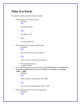 Time (La hora)
Hay muchas maneras para decir la hora en inglés.

   1. Podemos decir los números tal cual:
         o Ejemplos:
         o Play

              ten twenty (10:20)

          o   Play

              two fifteen (2:15)

          o   Play

              five forty-five(5:45)

   2. Para decir las horas en punto podemos decir:
         o Ejemplos:
         o Play

              nine or nine o'clock (nueve en punto)

          o   Play

              twelve or twelve o'clock (doce en punto)

          3. Pero no podemos decir:
          o six-thirty o'clock
   4. No se utiliza oralmente el reloj de 24 horas. Para diferenciar la mañana de
      la tarde podemos decir si es la mañana o la tarde o se emplea
      "am" y "pm".
          o Ejemplos:
          o Play

              Four [o'clock] in the morning / 4am (4:00)

          o   Play

              Five [o'clock] in the afternoon / 5pm (17:00)

   5. Otra maneras de decir la hora son las siguientes:
         o Ejemplos:
         o Play
 