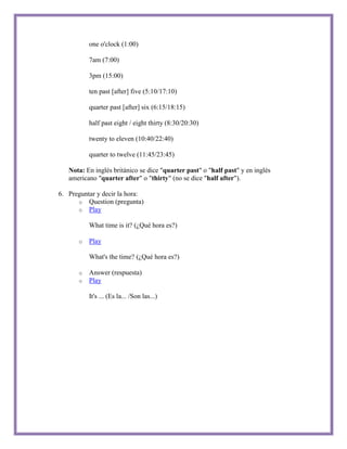 one o'clock (1:00)

          7am (7:00)

          3pm (15:00)

          ten past [after] five (5:10/17:10)

          quarter past [after] six (6:15/18:15)

          half past eight / eight thirty (8:30/20:30)

          twenty to eleven (10:40/22:40)

          quarter to twelve (11:45/23:45)

   Nota: En inglés británico se dice "quarter past" o "half past" y en inglés
   americano "quarter after" o "thirty" (no se dice "half after").

6. Preguntar y decir la hora:
      o Question (pregunta)
      o Play

          What time is it? (¿Qué hora es?)

      o   Play

          What's the time? (¿Qué hora es?)

      o   Answer (respuesta)
      o   Play

          It's ... (Es la... /Son las...)
 