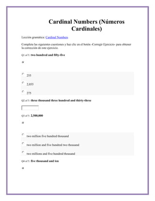 Cardinal Numbers (Números
                                Cardinales)
Lección gramática: Cardinal Numbers

Completa las siguientes cuestiones y haz clic en el botón -Corregir Ejercicio- para obtener
la corrección de este ejercicio.

Q1 of 5:   two hundred and fifty-five




    255

    2,055

    275

Q2 of 5:   three thousand three hundred and thirty-three



Q3 of 5:   2,500,000




    two million five hundred thousand

    two million and five hundred two thousand

    two millions and five hundred thousand

Q4 of 5:   five thousand and ten
 