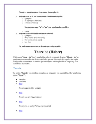 Nombres incontables no tienen una forma plural:

   2. Se puede usar "a" o "an" con nombres contables en singular:
          o Ejemplos:
          o an apple (una manzana)
          o a house (una casa)

               No podemos usar "a" o "an" con nombres incontables.

          o a milk
   3. Se puede usar números delante de un contable:
          o Ejemplos:
          o three apples (tres manzanas)
          o five houses (cinco casas)
          o two rices

       No podemos usar números delante de un incontable.


                              There be (Haber)
Utilizamos "there + be" (hay) para hablar sobre la existencia de algo. "There + be" se
puede expresar en todos los tiempos verbales, pero al diferencia del español, en inglés
conjugamos este verbo si el nombre que va después está en plural o en singular y si es
contable o incontable.

There is

Se utiliza "there is" con nombres contables en singular y con incontables. Hay una forma
corta: "there's".

       Ejemplos:
       Contables
       Play

       There is a pencil. (Hay un lápiz.)

       Play

       There's one car. (Hay un coche.)

       Play

       There is not an apple. (No hay una manzana.)

       Play
 