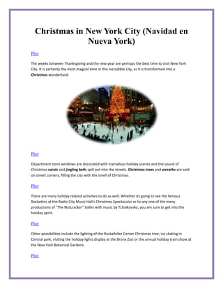 Christmas in New York City (Navidad en
               Nueva York)
Play

The weeks between Thanksgiving and the new year are perhaps the best time to visit New York
City. It is certainly the most magical time in this incredible city, as it is transformed into a
Christmas wonderland.




Play

Department store windows are decorated with marvelous holiday scenes and the sound of
Christmas carols and jingling bells spill out into the streets. Christmas trees and wreaths are sold
on street corners, filling the city with the smell of Christmas.

Play

There are many holiday related activities to do as well. Whether its going to see the famous
Rockettes at the Radio City Music Hall's Christmas Spectacular or to any one of the many
productions of "The Nutcracker" ballet with music by Tchaikovsky, you are sure to get into the
holiday spirit.

Play

Other possibilities include the lighting of the Rockefeller Center Christmas tree, ice skating in
Central park, visiting the holiday lights display at the Bronx Zoo or the annual holiday train show at
the New York Botanical Gardens.

Play
 