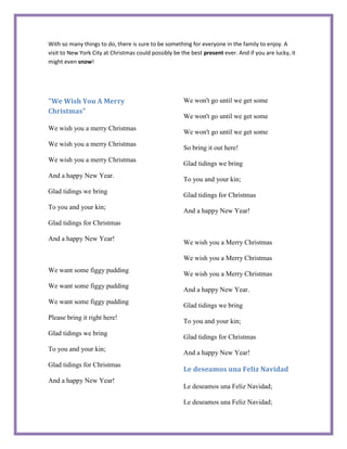 With so many things to do, there is sure to be something for everyone in the family to enjoy. A
visit to New York City at Christmas could possibly be the best present ever. And if you are lucky, it
might even snow!




"We Wish You A Merry                                   We won't go until we get some
Christmas"
                                                       We won't go until we get some
We wish you a merry Christmas
                                                       We won't go until we get some
We wish you a merry Christmas
                                                       So bring it out here!
We wish you a merry Christmas
                                                       Glad tidings we bring
And a happy New Year.
                                                       To you and your kin;
Glad tidings we bring
                                                       Glad tidings for Christmas
To you and your kin;
                                                       And a happy New Year!
Glad tidings for Christmas

And a happy New Year!
                                                       We wish you a Merry Christmas

                                                       We wish you a Merry Christmas
We want some figgy pudding
                                                       We wish you a Merry Christmas
We want some figgy pudding
                                                       And a happy New Year.
We want some figgy pudding
                                                       Glad tidings we bring
Please bring it right here!
                                                       To you and your kin;
Glad tidings we bring
                                                       Glad tidings for Christmas
To you and your kin;
                                                       And a happy New Year!
Glad tidings for Christmas
                                                       Le deseamos una Feliz Navidad
And a happy New Year!
                                                       Le deseamos una Feliz Navidad;

                                                       Le deseamos una Feliz Navidad;
 