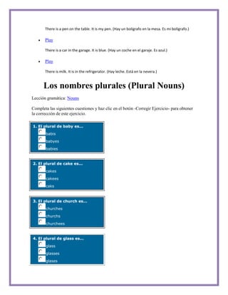 There is a pen on the table. It is my pen. (Hay un bolígrafo en la mesa. Es mi bolígrafo.)

       Play

       There is a car in the garage. It is blue. (Hay un coche en el garaje. Es azul.)

       Play

       There is milk. It is in the refrigerator. (Hay leche. Está en la nevera.)


      Los nombres plurales (Plural Nouns)
Lección gramática: Nouns

Completa las siguientes cuestiones y haz clic en el botón -Corregir Ejercicio- para obtener
la corrección de este ejercicio.

1. El plural de baby es...

       babis

       babyes

       babies



2. El plural de cake es...

       cakes

       cakees

       caks



3. El plural de church es...

       churches

       churchs

       churchees



4. El plural de glass es...

       glass

       glasses

       glases
 