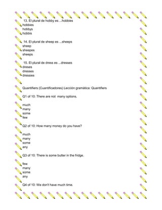 13. El plural de hobby es ...hobbies
hobbies
hobbys
hobbis

 14. El plural de sheep es ...sheeps
sheep
sheepes
sheeps

 15. El plural de dress es ...dresses
dreses
dresses
dressies


Quantifiers (Cuantificadores) Lección gramática: Quantifiers

Q1 of 10: There are not many options.

much
many
some
few

Q2 of 10: How many money do you have?

much
many
some
any

Q3 of 10: There is some butter in the fridge.

few
many
some
any

Q4 of 10: We don't have much time.
 
