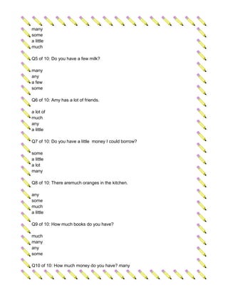 many
some
a little
much

Q5 of 10: Do you have a few milk?

many
any
a few
some

Q6 of 10: Amy has a lot of friends.

a lot of
much
any
a little

Q7 of 10: Do you have a little money I could borrow?

some
a little
a lot
many

Q8 of 10: There aremuch oranges in the kitchen.

any
some
much
a little

Q9 of 10: How much books do you have?

much
many
any
some

Q10 of 10: How much money do you have? many
 