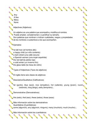 Any
A few
Many
None

Adjectives (Adjetivos)

Un adjetivo es una palabra que acompaña y modifica al nombre.
 Puede ampliar, complementar o cuantificar su tamaño.
Son palabras que nombran o indican cualidades, rasgos y propiedades
de los nombres o sustantivos a los que acompañan.

Ejemplos:

he tall man (el hombre alto)
a happy child (un niño contento)
a dark street (una calle oscura)
a Spanish woman (una mujer española)
the red ball (la pelota roja)
a cold winter (un invierno frío)
the glass table (la mesa de vidrio)

Types of Adjectives (Tipos de adjetivos)

El inglés tiene seis clases de adjetivos:

Descriptive/Qualitative (Calificativos)

fat (gordo), blue (azul), nice (simpático), hot (caliente), young (joven), round
       (redondo), long (largo), early (temprano)...

Demonstrative (Demostrativos)

this (esto), that (eso), these (estos), those (esos)

Más información sobre los demostrativos
Quantitative (Cuantitativos)
some (alguno/s), any (alguno/s, ninguno), many (mucho/s), much (mucho)...

Más información sobre los cuantitativos
 