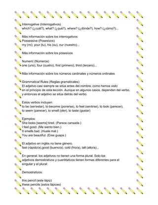 Interrogative (Interrogativos)
which? (¿cuál?), what? (¿qué?), where? (¿dónde?), how? (¿cómo?)...

Más información sobre los interrogativos
Possessive (Posesivos)
my (mi), your (tu), his (su), our (nuestro)...

Más información sobre los posesivos

Numeric (Números)
one (uno), four (cuatro), first (primero), third (tercero)...

Más información sobre los números cardinales y números ordinales

Grammatical Rules (Reglas gramaticales)
El adjetivo casi siempre se sitúa antes del nombre, como hemos visto
en el principio de esta lección. Aunque en algunos casos, dependen del verbo,
y entonces el adjetivo se sitúa detrás del verbo.

Estos verbos incluyen:
to be (ser/estar), to become (ponerse), to feel (sentirse), to look (parecer),
to seem (parecer), to smell (oler), to taste (gustar)

Ejemplos:
She looks [seems] tired. (Parece cansada.)
I feel good. (Me siento bien.)
It smells bad. (Huele mal.)
You are beautiful. (Eres guapa.)

El adjetivo en inglés no tiene género.
fast (rápido/a),good (bueno/a), cold (frio/a), tall (alto/a)...

En general, los adjetivos no tienen una forma plural. Solo los
adjetivos demostrativos y cuantitativos tienen formas diferentes para el
singular y el plural:

Demostrativos:

this pencil (este lápiz)
these pencils (estos lápices)
 