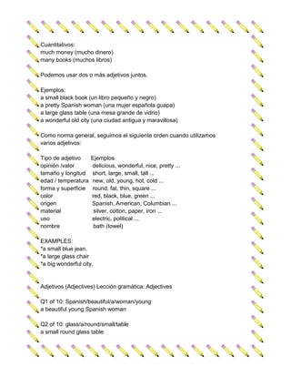 Cuantitativos:
much money (mucho dinero)
many books (muchos libros)

Podemos usar dos o más adjetivos juntos.

Ejemplos:
a small black book (un libro pequeño y negro)
a pretty Spanish woman (una mujer española guapa)
a large glass table (una mesa grande de vidrio)
a wonderful old city (una ciudad antigua y maravillosa)

Como norma general, seguimos el siguiente orden cuando utilizamos
varios adjetivos:

Tipo de adjetivo     Ejemplos
opinión /valor       delicious, wonderful, nice, pretty ...
tamaño y longitud    short, large, small, tall ...
edad / temperatura   new, old, young, hot, cold ...
forma y superficie   round, fat, thin, square ...
color                red, black, blue, green ...
origen               Spanish, American, Columbian ...
material              silver, cotton, paper, iron ...
uso                  electric, political ...
nombre                bath (towel)

EXAMPLES:
*a small blue jean.
*a large glass chair
*a big wonderful city.


Adjetivos (Adjectives) Lección gramática: Adjectives

Q1 of 10: Spanish/beautiful/a/woman/young
a beautiful young Spanish woman

Q2 of 10: glass/a/round/small/table
a small round glass table
 