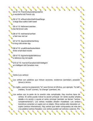 Q3 of 10: French/city/a/old/wonderful
a wonderful old French city

Q4 of 10: a/blue/cotton/bath/towel/large
a large blue cotton bath towel

Q5 of 10: fat/brown/cats/two
two fat brown cats

Q6 of 10: red/new/a/car/fast
a fast new red car

Q7 of 10: day/a/cold/winter/long
a long cold winter day

Q8 of 10: small/three/books/black
three small black books

Q9 of 10: big/red/a/apple/delicious
a delicious big red apple

Q10 of 10: man/an/Canadian/old/intelligent
an intelligent old Canadian man




Verbs (Los verbos)

Los verbos son palabras que indican acciones, existencia (ser/estar), posesión
      (tener) o ánimo.

En inglés, usamos la preposición "to" para formar el infinitivo, por ejemplo: "to talk"
      (hablar), "to eat" (comer), "to change" (cambiar), etc.

Los verbos son la parte de la oración más complicada. Hay muchos tipos de
      verbos. El verbo puede indicar la acción principal. Un verbo auxiliar añade
      detalle a la acción o ayuda el verbo principal (también se llaman "verbos
      complementarios"). Los verbos modales añaden modalidad. Los verbos
      transitivos conectan un sujeto con un objeto. Otros verbos sólo necesitan un
      sujeto (verbos intransitivos). Hay verbos que están compuestos de más de
      una palabra (verbos frasales). Los verbos pueden ser activos o pasivos. Por
 