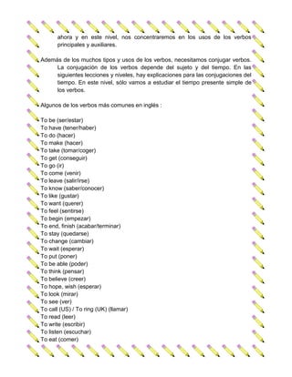 ahora y en este nivel, nos concentraremos en los usos de los verbos
      principales y auxiliares.

Además de los muchos tipos y usos de los verbos, necesitamos conjugar verbos.
     La conjugación de los verbos depende del sujeto y del tiempo. En las
     siguientes lecciones y niveles, hay explicaciones para las conjugaciones del
     tiempo. En este nivel, sólo vamos a estudiar el tiempo presente simple de
     los verbos.

Algunos de los verbos más comunes en inglés :

To be (ser/estar)
To have (tener/haber)
To do (hacer)
To make (hacer)
To take (tomar/coger)
To get (conseguir)
To go (ir)
To come (venir)
To leave (salir/irse)
To know (saber/conocer)
To like (gustar)
To want (querer)
To feel (sentirse)
To begin (empezar)
To end, finish (acabar/terminar)
To stay (quedarse)
To change (cambiar)
To wait (esperar)
To put (poner)
To be able (poder)
To think (pensar)
To believe (creer)
To hope, wish (esperar)
To look (mirar)
To see (ver)
To call (US) / To ring (UK) (llamar)
To read (leer)
To write (escribir)
To listen (escuchar)
To eat (comer)
 