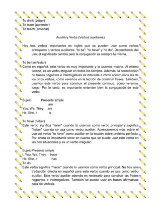 To drink (beber)
To learn (aprender)
To teach (enseñar)

                        Auxiliary Verbs (Verbos auxiliares)

Hay tres verbos importantes en inglés que se pueden usar como verbos
      principales o verbos auxiliares: "to be", "to have" y "to do". Dependiendo del
      uso, el significado cambia pero la conjugación es siempre la misma.

To be (ser/estar)
Como en español, este verbo es muy importante y lo usamos mucho. Al mismo
      tiempo, es un verbo irregular en todos los tiempos. Además, la construcción
      de frases negativas e interrogativas es diferente a como construimos las de
      los otros verbos, como veremos en la lección de construir frases. Tambien,
      usamos este verbo para construir el presente continuo, como veremos
      luego. Por lo tanto, es importante entender bien la conjugación de este
      verbo.

Sujeto      Presente simple
I                am
You, We, They are
He, She, It      is

To have (haber)
Este verbo significa "tener" cuando lo usamos como verbo principal y significa
      "haber" cuando se usa como verbo auxiliar. Aprenderemos más sobre el
      uso del verbo "to have" como auxiliar en la lección sobre pretérito perfecto.
      Por ahora es importante tener en cuenta que se puede usar este verbo en
      las dos situaciones y es un verbo irregular.

Sujeto Presente simple
I, You, We, They have
He, She, It           has
To do
Este verbo significa "hacer" cuando lo usamos como verbo principal. No hay una
       traducción directa en español para este verbo cuando se usa como verbo
       auxiliar. Este verbo auxiliar además es necesario para construir las frases
       negativas e interrogativas. También se puede usar en frases afirmativas
       para dar énfasis.
 