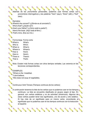 Además de los pronombres personales, podemos usar formas cortas con
     pronombres interrogativos y las palabras "here" (aquí), "there" (allí) y "that"
     (eso).

Ejemplos:
Where's the concert? (¿Dónde es el concierto?)
Who's that? (¿Quién es?)
How's your father? (¿Cómo está tu padre?)
Here's the book. (Aquí está el libro.)
That's mine. (Eso es mío.)


Forma larga   Forma corta
What is       What's
Who is        Who's
When is       When's
Where is      Where's
How is        How's
Here is       Here's
There is      There's
That is       That's

Nota: Existen más formas cortas con otros tiempos verbales. Las veremos en las
      lecciones correspondientes.

EXAMPLES:
*Where is the breakfsat.
*I dont believe.
*She does not soup of vegetables.


Continuous Verb Tenses (Tiempos continuos de los verbos)

A continuación tenemos la lista de los verbos que no podemos usar en los tiempos
      continuos. La lista se encuentra clasificada en grupos según el tipo. En
      general, son verbos estáticos y no de actividad (dinámicos). Algunos de
      estos verbos pueden tener dos significados, uno de acción y otro estático.
      Si hay más de un significado para un mismo verbo, encontrarás el
      significado que no podemos usar en los tiempos continuos con la traducción
      al español.
 