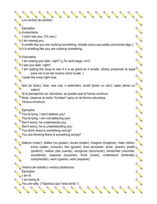 Los verbos de sentido:

Ejemplos:
Involuntaria:
I (can) see you. (Te veo.)
I am seeing you.
It smells like you are cooking something. (Huele como que estás cocinando algo.)
It is smelling like you are cooking something.

Voluntaria:
I am seeing you later, right? (¿Te veré luego, no?)
I see you later, right?
I am tasting the soup to see if it is as good as it smells. (Estoy probando la sopa
        para ver si es tan buena como huele. )
I taste the soup right now.

feel (el tacto), hear, see (ver o entender), smell (tener un olor), taste (tener un
       sabor)
Si la percepción es voluntaria, se puede usar la forma continua.
Nota: Usamos el verbo "to listen" para oir de forma voluntaria.
Verbos emotivos:

Ejemplos:
You're lying. I don't believe you!
You're lying. I am not believing you!
Don't worry, he understands you.
Don't worry, he is understanding you.
You think there is something wrong?
You are thinking there is something wrong?

believe (creer), dislike (no gustar), doubt (dudar), imagine (imaginar), hate (odiar),
       know (saber, conocer), like (gustar), love (encantar, amar, querer), prefer
       (preferir), realize (dar cuenta), recognize (reconocer), remember (recordar,
       acordarse), suppose (suponer), think (creer), understand (entender,
       comprender), want (querer), wish (esperar)

Verbos de estado o verbos abstractos:
Ejemplos:
I am ill.
I am being ill.
You are silly. (*Significa que "eres tonto.")
 