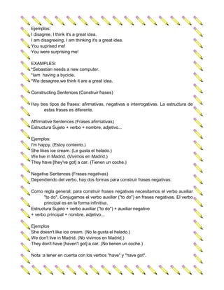 Ejemplos:
I disagree, I think it's a great idea.
I am disagreeing, I am thinking it's a great idea.
You suprised me!
You were surprising me!

EXAMPLES:
*Sebastian needs a new computer.
*Iam having a bycicle.
*We desagree,we think it are a great idea.

Constructing Sentences (Construir frases)

Hay tres tipos de frases: afirmativas, negativas e interrogativas. La estructura de
      estas frases es diferente.

Affirmative Sentences (Frases afirmativas)
Estructura Sujeto + verbo + nombre, adjetivo...

Ejemplos:
I'm happy. (Estoy contento.)
She likes ice cream. (Le gusta el helado.)
We live in Madrid. (Vivimos en Madrid.)
They have [they've got] a car. (Tienen un coche.)

Negative Sentences (Frases negativas)
Dependiendo del verbo, hay dos formas para construir frases negativas:

Como regla general, para construir frases negativas necesitamos el verbo auxiliar
      "to do". Conjugamos el verbo auxiliar ("to do") en frases negativas. El verbo
      principal es en la forma infinitiva.
Estructura Sujeto + verbo auxiliar ("to do") + auxiliar negativo
+ verbo principal + nombre, adjetivo...

Ejemplos
She doesn't like ice cream. (No le gusta el helado.)
We don't live in Madrid. (No vivimos en Madrid.)
They don't have [haven't got] a car. (No tienen un coche.)

Nota :a tener en cuenta con los verbos "have" y "have got".
 
