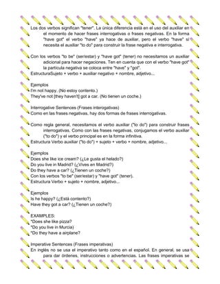 Los dos verbos significan "tener". La única diferencia está en el uso del auxiliar en
      el momento de hacer frases interrogativas o frases negativas. En la forma
      "have got" el verbo "have" ya hace de auxiliar, pero el verbo "have" sí
      necesita el auxiliar "to do" para construir la frase negativa e interrogativa.

Con los verbos "to be" (ser/estar) y "have got" (tener) no necesitamos un auxiliar
      adicional para hacer negaciones. Ten en cuenta que con el verbo "have got"
      la partícula negativa se coloca entre "have" y "got".
EstructuraSujeto + verbo + auxiliar negativo + nombre, adjetivo...

Ejemplos
I'm not happy. (No estoy contento.)
They've not [they haven't] got a car. (No tienen un coche.)

Interrogative Sentences (Frases interogativas)
Como en las frases negativas, hay dos formas de frases interrogativas.

Como regla general, necesitamos el verbo auxiliar ("to do") para construir frases
      interrogativas. Como con las frases negativas, conjugamos el verbo auxiliar
      ("to do") y el verbo principal es en la forma infinitiva.
Estructura Verbo auxiliar ("to do") + sujeto + verbo + nombre, adjetivo...

Ejemplos
Does she like ice cream? (¿Le gusta el helado?)
Do you live in Madrid? (¿Vives en Madrid?)
Do they have a car? (¿Tienen un coche?)
Con los verbos "to be" (ser/estar) y "have got" (tener).
Estructura Verbo + sujeto + nombre, adjetivo...

Ejemplos
Is he happy? (¿Está contento?)
Have they got a car? (¿Tienen un coche?)

EXAMPLES:
*Does she like pizza?
*Do you live in Murcia)
*Do they have a airplane?

Imperative Sentences (Frases imperativas)
En inglés no se usa el imperativo tanto como en el español. En general, se usa
      para dar órdenes, instrucciones o advertencias. Las frases imperativas se
 
