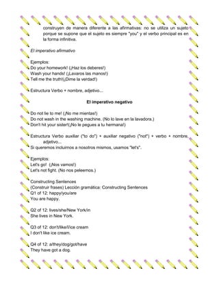 construyen de manera diferente a las afirmativas: no se utiliza un sujeto
       porque se supone que el sujeto es siempre "you" y el verbo principal es en
       la forma infinitiva.

El imperativo afirmativo

Ejemplos:
Do your homework! (¡Haz los deberes!)
Wash your hands! (¡Lavaros las manos!)
Tell me the truth!(¡Dime la verdad!)

Estructura Verbo + nombre, adjetivo...

                               El imperativo negativo

Do not lie to me! (¡No me mientas!)
Do not wash in the washing machine. (No lo lave en la lavadora.)
Don't hit your sister!(¡No le pegues a tu hermana!)

Estructura Verbo auxiliar ("to do") + auxiliar negativo ("not") + verbo + nombre,
      adjetivo...
Si queremos incluirnos a nosotros mismos, usamos "let's".

Ejemplos:
Let's go! (¡Nos vamos!)
Let's not fight. (No nos peleemos.)

Constructing Sentences
(Construir frases) Lección gramática: Constructing Sentences
Q1 of 12: happy/you/are
You are happy.

Q2 of 12: lives/she/New York/in
She lives in New York.

Q3 of 12: don't/like/I/ice cream
I don't like ice cream.

Q4 of 12: a/they/dog/got/have
They have got a dog.
 