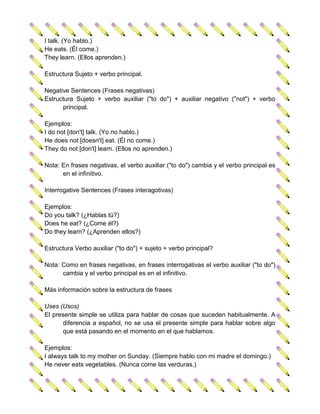 I talk. (Yo hablo.)
He eats. (Él come.)
They learn. (Ellos aprenden.)

Estructura Sujeto + verbo principal.

Negative Sentences (Frases negativas)
Estructura Sujeto + verbo auxiliar ("to do") + auxiliar negativo ("not") + verbo
      principal.

Ejemplos:
I do not [don't] talk. (Yo no hablo.)
He does not [doesn't] eat. (Él no come.)
They do not [don't] learn. (Ellos no aprenden.)

Nota: En frases negativas, el verbo auxiliar ("to do") cambia y el verbo principal es
      en el infinitivo.

Interrogative Sentences (Frases interagotivas)

Ejemplos:
Do you talk? (¿Hablas tú?)
Does he eat? (¿Come él?)
Do they learn? (¿Aprenden ellos?)

Estructura Verbo auxiliar ("to do") + sujeto + verbo principal?

Nota: Como en frases negativas, en frases interrogativas el verbo auxiliar ("to do")
      cambia y el verbo principal es en el infinitivo.

Más información sobre la estructura de frases

Uses (Usos)
El presente simple se utiliza para hablar de cosas que suceden habitualmente. A
       diferencia a español, no se usa el presente simple para hablar sobre algo
       que está pasando en el momento en el que hablamos.

Ejemplos:
I always talk to my mother on Sunday. (Siempre hablo con mi madre el domingo.)
He never eats vegetables. (Nunca come las verduras.)
 