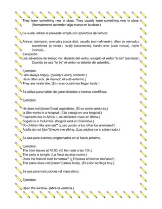 They learn something new in class. They usually learn something new in class.
      (Normalmente aprenden algo nuevo en la clase.)

Se suele utilizar el presente simple con adverbios de tiempo:

Always (siempre), everyday (cada día), usually (normalmente), often (a menudo),
      sometimes (a veces), rarely (raramente), hardly ever (casi nunca), never
      (nunca)...
Excepción:
Los adverbios de tiempo van delante del verbo, excepto el verbo "to be" (ser/estar).
      Cuando se usa "to be" el verbo va delante del adverbio.

Ejemplos:
I am always happy. (Siempre estoy contento.)
He is often sick. (A menudo él está enfermo.)
They are rarely late. (En raras ocasiones llegan tarde.)

Se utiliza para hablar de generalidades o hechos científicos.

Ejemplos:

He does not [doesn't] eat vegetables. (Él no come verduras.)
Ia She works in a hospital. (Ella trabaja en una hospital.)
Elephants live in Africa. (Los elefantes viven en África.)
Bogata is in Columbia. (Bogotà está en Colombia.)
Do children like animals? (¿Les gustan a los niños los animales?)
Adults do not [don't] know everything. (Los adultos no lo saben todo.)

Se usa para eventos programados en el futuro próximo.

Ejemplos:
The train leaves at 10:00. (El tren sale a las 10h.)
The party is tonight. (La fiesta es esta noche.)
Does the festival start tomorrow? (¿Empieza el festival mañana?)
The plane does not [doesn't] arrive today. (El avión no llega hoy.)

Se usa para instruciones (el imperativo).

Ejemplos:

Open the window. (Abre la ventana.)
 