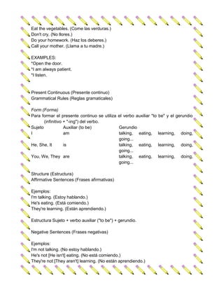 Eat the vegetables. (Come las verduras.)
Don't cry. (No llores.)
Do your homework. (Haz los deberes.)
Call your mother. (Llama a tu madre.)

EXAMPLES:
*Open the door.
*I am always patient.
*I listen.


Present Continuous (Presente continuo)
Grammatical Rules (Reglas gramaticales)

Form (Forma)
Para formar el presente continuo se utiliza el verbo auxiliar "to   be" y el gerundio
       (infinitivo + "-ing") del verbo.
Sujeto             Auxiliar (to be)         Gerundio
I                  am                       talking, eating,        learning,   doing,
                                            going...
He, She, It        is                       talking, eating,        learning,   doing,
                                            going...
You, We, They are                           talking, eating,        learning,   doing,
                                            going...

Structure (Estructura)
Affirmative Sentences (Frases afirmativas)

Ejemplos:
I'm talking. (Estoy hablando.)
He's eating. (Está comiendo.)
They're learning. (Están aprendiendo.)

Estructura Sujeto + verbo auxiliar ("to be") + gerundio.

Negative Sentences (Frases negativas)

Ejemplos:
I'm not talking. (No estoy hablando.)
He's not [He isn't] eating. (No está comiendo.)
They're not [They aren't] learning. (No están aprendiendo.)
 
