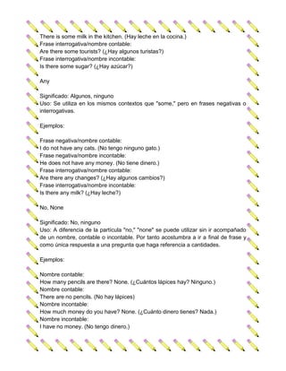 There is some milk in the kitchen. (Hay leche en la cocina.)
Frase interrogativa/nombre contable:
Are there some tourists? (¿Hay algunos turistas?)
Frase interrogativa/nombre incontable:
Is there some sugar? (¿Hay azúcar?)

Any

Significado: Algunos, ninguno
Uso: Se utiliza en los mismos contextos que "some," pero en frases negativas o
interrogativas.

Ejemplos:

Frase negativa/nombre contable:
I do not have any cats. (No tengo ninguno gato.)
Frase negativa/nombre incontable:
He does not have any money. (No tiene dinero.)
Frase interrogativa/nombre contable:
Are there any changes? (¿Hay algunos cambios?)
Frase interrogativa/nombre incontable:
Is there any milk? (¿Hay leche?)

No, None

Significado: No, ninguno
Uso: A diferencia de la partícula "no," "none" se puede utilizar sin ir acompañado
de un nombre, contable o incontable. Por tanto acostumbra a ir a final de frase y
como única respuesta a una pregunta que haga referencia a cantidades.

Ejemplos:

Nombre contable:
How many pencils are there? None. (¿Cuántos lápices hay? Ninguno.)
Nombre contable:
There are no pencils. (No hay lápices)
Nombre incontable:
How much money do you have? None. (¿Cuánto dinero tienes? Nada.)
Nombre incontable:
I have no money. (No tengo dinero.)
 