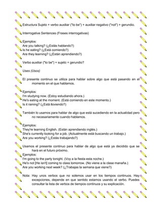 Estructura Sujeto + verbo auxiliar ("to be") + auxiliar negativo ("not") + gerundio.

Interrogative Sentences (Frases interrogativas)

Ejemplos:
Are you talking? (¿Estás hablando?)
Is he eating? (¿Está comiendo?)
Are they learning? (¿Están aprendiendo?)

Verbo auxiliar ("to be") + sujeto + gerundio?

Uses (Usos)

El presente continuo se utiliza para hablar sobre algo que está pasando en el
      momento en el que hablamos.

Ejemplos:
I'm studying now. (Estoy estudiando ahora.)
He's eating at the moment. (Está comiendo en este momento.)
Is it raining? (¿Está lloviendo?)

También lo usamos para hablar de algo que está sucediendo en la actualidad pero
     no necesariamente cuando hablamos.

Ejemplos:
They're learning English. (Están aprendiendo inglés.)
She's currently looking for a job. (Actualmente está buscando un trabajo.)
Are you working? (¿Estás trabajando?)

Usamos el presente continuo para hablar de algo que está ya decidido que se
       hará en el futuro próximo.
Ejemplos:
I'm going to the party tonight. (Voy a la fiesta esta noche.)
He's not [He isn't] coming to class tomorrow. (No viene a la clase manaña.)
Are you working next week? (¿Trabajas la semana que viene?)

Nota: Hay unos verbos que no solemos usar en los tiempos continuos. Hay
      excepciones, depende en que sentido estamos usando el verbo. Puedes
      consultar la lista de verbos de tiempos continuos y su explicación.
 