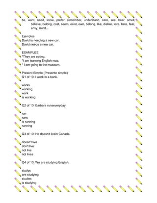 be, want, need, know, prefer, remember, understand, care, see, hear, smell,
     believe, belong, cost, seem, exist, own, belong, like, dislike, love, hate, fear,
     envy, mind...

Ejemplos
David is needing a new car.
David needs a new car.

EXAMPLES:
*They are eating.
*I am learning English now.
* I am going to the museum.

Present Simple (Presente simple)
Q1 of 10: I work in a bank.

works
working
work
is working

Q2 of 10: Barbara runseveryday.

run
runs
is running
running

Q3 of 10: He doesn't livein Canada.

doesn't live
don't live
not live
not lives

Q4 of 10: We are studying English.

studys
are studying
studies
is studying
 