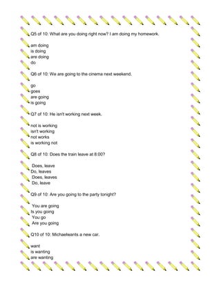 Q5 of 10: What are you doing right now? I am doing my homework.

am doing
is doing
are doing
do

Q6 of 10: We are going to the cinema next weekend.

go
goes
are going
is going

Q7 of 10: He isn't working next week.

not is working
isn't working
not works
is working not

Q8 of 10: Does the train leave at 8:00?

Does, leave
Do, leaves
Does, leaves
Do, leave

Q9 of 10: Are you going to the party tonight?

 You are going
Is you going
 You go
 Are you going

Q10 of 10: Michaelwants a new car.

want
is wanting
are wanting
 