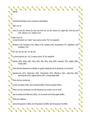 wants




Cardinal Numbers (Los números cardinales)

Del 1 al 12

one (1), two (2), three (3), four (4), five (5), six (6), seven (7), eight (8), nine (9), ten
      (10), eleven (11), twelve (12)

Del 13 al 19
La terminación es "-teen" que suena como "tin" en español.

thirteen (13), fourteen (14), fifteen (15), sixteen (16), seventeen (17), eighteen (18)
       nineteen (19)

20, 30, 40, 50, 60, 70, 80, 90

La terminación es "-ty" y suena como "ti" en español.

twenty (20), thirty (30), forty (40), fifty (50), sixty (60), seventy (70), eighty (80),
      ninety (90)

Para formar decenas se añade un guión después de la decenas y el número.

twenty-one (21), thirty-two (32), forty-three (43), fifty-four (54), sixty-five (65),
      seventy-six (76), eighty-seven (87), ninety-eight (98)

Para formar centenas:

a/one hundred (100), two hundred (200), three hundred (300)...

Para unir las centenas con las decenas se unirán con el "and".

two hundred and fifty-five (255), six hundred and forty-eight (648)...

Para los millares:

a/one thousand (1,000), two thousand (2,000), ten thousand (10,000)...
 