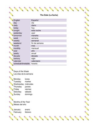 The Date (La fecha)

English               Español
day                   día
daily                 diario
today                 hoy
tonight               esta noche
yesterday             ayer
tomorrow              manaña
week                  semana
weekly                semanal
weekend               fin de semana
month                 mes
monthly               mensual
year                  año
yearly                anual
decade                década
century               siglo
calendar              calendario
schedule/timetable    horario



Days of the Week
Los días de la semana

Monday      lunes
Tuesday     martes
Wednesday   miércoles
Thursday    jueves
Friday      viernes
Saturday    sábado
Sunday      domingo


Months of the Year
Meses del año

January     enero
February    febrero
 