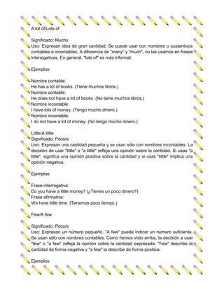A lot of/Lots of

Significado: Mucho
Uso: Expresan idea de gran cantidad. Se puede usar con nombres o sustantivos
contables e incontables. A diferencia de "many" y "much", no las usamos en frases
interrogativas. En general, "lots of" es más informal.

Ejemplos:

Nombre contable:
He has a lot of books. (Tiene muchos libros.)
Nombre contable:
He does not have a lot of books. (No tiene muchos libros.)
Nombre incontable:
I have lots of money. (Tengo mucho dinero.)
Nombre incontable:
I do not have a lot of money. (No tengo mucho dinero.)

Little/A little
Significado: Poco/s
Uso: Expresan una cantidad pequeña y se usan sólo con nombres incontables. La
decisión de usar "little" o "a little" refleja una opinión sobre la cantidad. Si usas "a
little", significa una opinión positiva sobre la cantidad y si usas "little" implica una
opinión negativa.

Ejemplos:

Frase interrogativa:
Do you have a little money? (¿Tienes un poco dinero?)
Frase afirmativa:
We have little time. (Tenemos poco tiempo.)

Few/A few

Significado: Poco/s
Uso: Expresan un número pequeño. "A few" puede indicar un número suficiente.
Se usan sólo con nombres contables. Como hemos visto arriba, la decisión a usar
"few" o "a few" refleja la opinión sobre la cantidad expresada. "Few" describe la
cantidad de forma negativa y "a few" la describe de forma positiva.

Ejemplos:
 