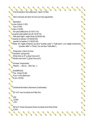 Five [o'clock] in the afternoon / 5pm (17:00)

Otra maneras de decir la hora son las siguientes:

Ejemplos:
one o'clock (1:00)
7am (7:00)
3pm (15:00)
ten past [after] five (5:10/17:10)
quarter past [after] six (6:15/18:15)
half past eight / eight thirty (8:30/20:30)
twenty to eleven (10:40/22:40)
quarter to twelve (11:45/23:45)
Nota: En inglés británico se dice "quarter past" o "half past" y en inglés americano
       "quarter after" o "thirty" (no se dice "half after").

Preguntar y decir la hora:
Question (pregunta)
What time is it? (¿Qué hora es?)
What's the time? (¿Qué hora es?)

Answer (respuesta)
PlayIt's ... (Es la... /Son las...)

EXAMPLES:
Ten thirty(10:30)
Four in the afternoon
6 pm (18:00)




Cardinal Numbers (Números Cardinales)

Q1 of 5: two hundred and fifty-five

255
 2,055
 275

Q2 of 5: three thousand three hundred and thirty-three
3.333
 