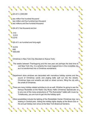 Q3 of 5: 2,500,000

two million five hundred thousand
two million and five hundred two thousand
two millions and five hundred thousand

Q4 of 5: five thousand and ten

 510
 5,510
5,010

Q5 of 5: six hundred and forty-eight

 6,018
648
 600,048


Christmas in New York City (Navidad en Nueva York)

The weeks between Thanksgiving and the new year are perhaps the best time to
     visit New York City. It is certainly the most magical time in this incredible city,
     as it is transformed into a Christmas wonderland.


Department store windows are decorated with marvelous holiday scenes and the
      sound of Christmas carols and jingling bells spill out into the streets.
      Christmas trees and wreaths are sold on street corners, filling the city with
      the smell of Christmas.

There are many holiday related activities to do as well. Whether its going to see the
      famous Rockettes at the Radio City Music Hall's Christmas Spectacular or
      to any one of the many productions of "The Nutcracker" ballet with music by
      Tchaikovsky, you are sure to get into the holiday spirit
.
Other possibilities include the lighting of the Rockefeller Center Christmas tree, ice
      skating in Central park, visiting the holiday lights display at the Bronx Zoo or
      the annual holiday train show at the New York Botanical Gardens.
 