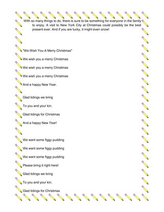 With so many things to do, there is sure to be something for everyone in the family
      to enjoy. A visit to New York City at Christmas could possibly be the best
      present ever. And if you are lucky, it might even snow!




"We Wish You A Merry Christmas"

We wish you a merry Christmas

We wish you a merry Christmas

We wish you a merry Christmas

And a happy New Year.


Glad tidings we bring

To you and your kin;

Glad tidings for Christmas

And a happy New Year!




We want some figgy pudding

We want some figgy pudding

We want some figgy pudding

Please bring it right here!

Glad tidings we bring

To you and your kin;

Glad tidings for Christmas
 