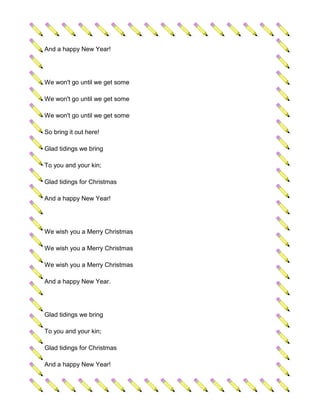 And a happy New Year!




We won't go until we get some

We won't go until we get some

We won't go until we get some

So bring it out here!

Glad tidings we bring

To you and your kin;

Glad tidings for Christmas

And a happy New Year!




We wish you a Merry Christmas

We wish you a Merry Christmas

We wish you a Merry Christmas

And a happy New Year.




Glad tidings we bring

To you and your kin;

Glad tidings for Christmas

And a happy New Year!
 