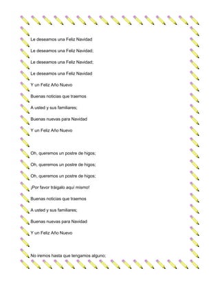 Le deseamos una Feliz Navidad

Le deseamos una Feliz Navidad;

Le deseamos una Feliz Navidad;

Le deseamos una Feliz Navidad

Y un Feliz Año Nuevo

Buenas noticias que traemos

A usted y sus familiares;

Buenas nuevas para Navidad

Y un Feliz Año Nuevo




Oh, queremos un postre de higos;

Oh, queremos un postre de higos;

Oh, queremos un postre de higos;

¡Por favor tráigalo aquí mismo!

Buenas noticias que traemos

A usted y sus familiares;

Buenas nuevas para Navidad

Y un Feliz Año Nuevo




No iremos hasta que tengamos alguno;
 