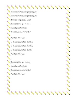 No iremos hasta que tengamos alguno;

No iremos hasta que tengamos alguno;

¡Entonces tráigalo aquí fuera!

Buenas noticias que traemos

A usted y sus familiares;

Buenas nuevas para Navidad


Y un Feliz Año Nuevo

Le deseamos una Feliz Navidad;

Le deseamos una Feliz Navidad;

Le deseamos una Feliz Navidad

Y un Feliz Año Nuevo




Buenas noticias que traemos

A usted y sus familiares;

Buenas nuevas para Navidad

Y un Feliz Año Nuevo
 