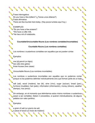 Frase interrogativa:
Do you have a few dollars? (¿Tienes unos dólares?)
Frase afirmativa:
There are few tourists here today. (Hay pocos turistas aquí hoy.)

EXAMPLES:
*Do you have a few erasers?
*We have a Little milk.
*He has a lot of notebooks.


    Countable/Uncountable Nouns (Los nombres contables/incontables)

                  Countable Nouns (Los nombres contables)

Los nombres o sustantivos contables son aquellos que se pueden contar.

Ejemplos:

one [a] pencil (un lápiz)
two cats (dos gatos)
three houses (tres casas)

Uncountable Nouns (Los nombres incontables)

Los nombres o sustantivos incontables son aquellos que no podemos contar
porque no los podemos delimitar individualmente sino que forman parte de un todo.

salt (sal), wood (madera), tea (té), wine (vino), sugar (azúcar), bread (pan),
furniture (muebles), hair (pelo), information (información), money (dinero), weather
(tiempo), rice (arroz)

Sin embargo, en el momento que delimitamos estos mismo nombres o sustantivos
pasan a ser contables. Deben ir precedidos, si quieren individualizarse, de alguna
palabra con valor partitivo:

Ejemplos:

a gram of salt (un gramo de sal)
a piece of wood (un trozo de madera)
 