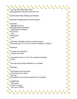 two cups of tea (dos tazas de té)
three glasses of wine (tres vasos de vino)

Grammatical Rules (Reglas gramaticales)

Nombres contables tienen una forma plural:

Ejemplos:
egg/eggs (huevo/s)
bicycle/bicycles (bicicleta/s)
dress/dresses (vestido/s)
rice (arroz)
rices
milk (leche)
milks

Nombres incontables no tienen una forma plural:
Se puede usar "a" o "an" con nombres contables en singular:

Ejemplos:

an apple (una manzana)
a house (una casa)

No podemos usar "a" o "an" con nombres incontables.
a milk

Se puede usar números delante de un contable:

Ejemplos:

three apples (tres manzanas)
five houses (cinco casas)
two rices
No podemos usar números delante de un incontable.

EXAMPLES.
*three cows.
*a gram of sugar.
*two cups of coffee.
 