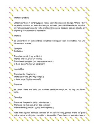 There be (Haber)

Utilizamos "there + be" (hay) para hablar sobre la existencia de algo. "There + be"
se puede expresar en todos los tiempos verbales, pero al diferencia del español,
en inglés conjugamos este verbo si el nombre que va después está en plural o en
singular y si es contable o incontable.

There is

Se utiliza "there is" con nombres contables en singular y con incontables. Hay una
forma corta: "there's".

Ejemplos:
Contables

There is a pencil. (Hay un lápiz.)
There's one car. (Hay un coche.)
There is not an apple. (No hay una manzana.)
Is there a pen? (¿Hay un bolígrafo?)

Incontables

There is milk. (Hay leche.)
There is not time. (No hay tiempo.)
Is there sugar? (¿Hay azucar?)

There are

Se utiliza "there are" sólo con nombres contables en plural. No hay una forma
corta.

Ejemplos:

There are five pencils. (Hay cinco lápices.)
There are not two cars. (Hay dos coches.)
Are there many people? (¿Hay mucha gente?)

Nota: Hay algunos tiempos verbales en los que no conjugamos "there be" para
indicar plural o singular, contable o incontable. Estos tiempos verbales son el
 
