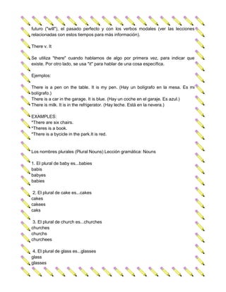 futuro ("will"), el pasado perfecto y con los verbos modales (ver las lecciones
relacionadas con estos tiempos para más información).

There v. It

Se utiliza "there" cuando hablamos de algo por primera vez, para indicar que
existe. Por otro lado, se usa "it" para hablar de una cosa específica.

Ejemplos:

There is a pen on the table. It is my pen. (Hay un bolígrafo en la mesa. Es mi
bolígrafo.)
There is a car in the garage. It is blue. (Hay un coche en el garaje. Es azul.)
There is milk. It is in the refrigerator. (Hay leche. Está en la nevera.)

EXAMPLES:
*There are six chairs.
*Theres is a book.
*There is a bycicle in the park.It is red.


Los nombres plurales (Plural Nouns) Lección gramática: Nouns

1. El plural de baby es...babies
babis
babyes
babies

 2. El plural de cake es...cakes
cakes
cakees
caks

 3. El plural de church es...churches
churches
churchs
churchees

 4. El plural de glass es...glasses
glass
glasses
 