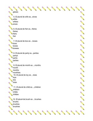 glases

5. El plural de wife es...wives
wifes
wifees
wives

 6. El plural de fish es...fishes
fishes
fishs
fish

 7. El plural de box es ...boxes
boxs
boxes
boxees

 8. El plural de party es...parties
partys
partis
parties

 9. El plural de month es ...months
month
months
monthies
 10. El plural de toy es ...toies
toys
tois
toies

 11. El plural de child es ...children
children
childs
childes

12. El plural de brush es ...brushes
brushs
brushes
brushies
 