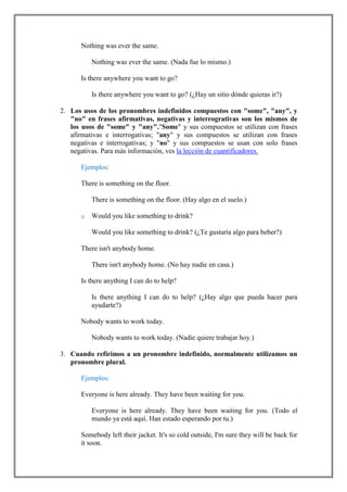 Nothing was ever the same.

          Nothing was ever the same. (Nada fue lo mismo.)

      Is there anywhere you want to go?

          Is there anywhere you want to go? (¿Hay un sitio dónde quieras ir?)

2. Los usos de los pronombres indefinidos compuestos con "some", "any", y
   "no" en frases afirmativas, negativas y interrogrativas son los mismos de
   los usos de "some" y "any"."Some" y sus compuestos se utilizan con frases
   afirmativas e interrogativas; "any" y sus compuestos se utilizan con frases
   negativas e interrogativas; y "no" y sus compuestos se usan con solo frases
   negativas. Para más información, ves la lección de cuantificadores.

      Ejemplos:

      There is something on the floor.

          There is something on the floor. (Hay algo en el suelo.)

      o   Would you like something to drink?

          Would you like something to drink? (¿Te gustaría algo para beber?)

      There isn't anybody home.

          There isn't anybody home. (No hay nadie en casa.)

      Is there anything I can do to help?

          Is there anything I can do to help? (¿Hay algo que pueda hacer para
          ayudarte?)

      Nobody wants to work today.

          Nobody wants to work today. (Nadie quiere trabajar hoy.)

3. Cuando refirimos a un pronombre indefinido, normalmente utilizamos un
   pronombre plural.

      Ejemplos:

      Everyone is here already. They have been waiting for you.

          Everyone is here already. They have been waiting for you. (Todo el
          mundo ya está aquí. Han estado esperando por tu.)

      Somebody left their jacket. It's so cold outside, I'm sure they will be back for
      it soon.
 