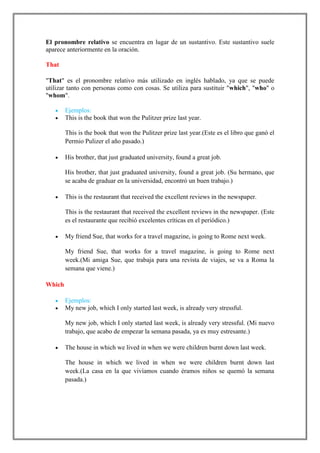 El pronombre relativo se encuentra en lugar de un sustantivo. Este sustantivo suele
aparece anteriormente en la oración.

That

"That" es el pronombre relativo más utilizado en inglés hablado, ya que se puede
utilizar tanto con personas como con cosas. Se utiliza para sustituir "which", "who" o
"whom".

        Ejemplos:
        This is the book that won the Pulitzer prize last year.

        This is the book that won the Pulitzer prize last year.(Este es el libro que ganó el
        Permio Pulizer el año pasado.)

        His brother, that just graduated university, found a great job.

        His brother, that just graduated university, found a great job. (Su hermano, que
        se acaba de graduar en la universidad, encontró un buen trabajo.)

        This is the restaurant that received the excellent reviews in the newspaper.

        This is the restaurant that received the excellent reviews in the newspaper. (Este
        es el restaurante que recibió excelentes críticas en el periódico.)

        My friend Sue, that works for a travel magazine, is going to Rome next week.

        My friend Sue, that works for a travel magazine, is going to Rome next
        week.(Mi amiga Sue, que trabaja para una revista de viajes, se va a Roma la
        semana que viene.)

Which

        Ejemplos:
        My new job, which I only started last week, is already very stressful.

        My new job, which I only started last week, is already very stressful. (Mi nuevo
        trabajo, que acabo de empezar la semana pasada, ya es muy estresante.)

        The house in which we lived in when we were children burnt down last week.

        The house in which we lived in when we were children burnt down last
        week.(La casa en la que vivíamos cuando éramos niños se quemó la semana
        pasada.)
 