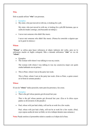 Who

Solo se puede utilizar "who" con personas.

        Ejemplos:
        My sister, who just moved in with me, is looking for a job.

        My sister, who just moved in with me, is looking for a job.(Mi hermana, que se
        acaba de mudar conmigo, está buscando un trabajo.)

        I never met someone who didn't like music.

        I never met someone who didn't like music. (Nunca he conocido a alguien que
        no le guste la música.)

Whom

"Whom" se utiliza para hacer referencia al objeto indirecto del verbo, pero no lo
utilizamos mucho en Inglés coloquial. Más a menudo utilizamos "who" en vez de
"whom".

        Ejemplos:
        The woman with whom I was talking to was my cousin.

        The woman with whom I was talking to was my cousin.(La mujer con quién
        estaba hablando era mi prima.)

        This is Peter, whom I met at the party last week.

        This is Peter, whom I met at the party last week. (Este es Peter, a quien conocí
        en la fiesta la semana pasada.)

Whose

El uso de "whose" indica posesión, tanto para las personas y las cosas.

        Ejemplos:
        That is the girl whose parents got divorced last year.

        That is the girl whose parents got divorced last year. (Esa es la chica cuyos
        padres se divorciaron el año pasado.)

        Paul, whose wife just had a baby, will not be at work for a few weeks.

        Paul, whose wife just had a baby, will not be at work for a few weeks. (Paul,
        cuyo esposa acaba de tener un bebé, no irá a trabajar durante unas semanas.)

Nota: Puede omitirse el pronombre relativo cuando es el objeto de la frase.
 