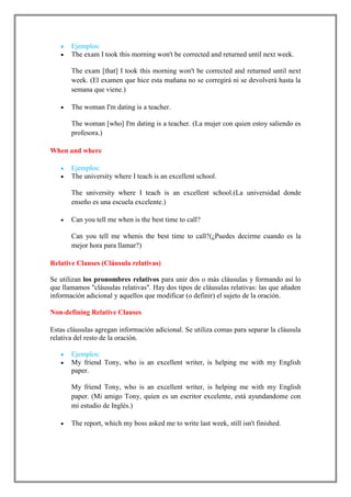 Ejemplos:
       The exam I took this morning won't be corrected and returned until next week.

       The exam [that] I took this morning won't be corrected and returned until next
       week. (El examen que hice esta mañana no se corregirá ni se devolverá hasta la
       semana que viene.)

       The woman I'm dating is a teacher.

       The woman [who] I'm dating is a teacher. (La mujer con quien estoy saliendo es
       profesora.)

When and where

       Ejemplos:
       The university where I teach is an excellent school.

       The university where I teach is an excellent school.(La universidad donde
       enseño es una escuela excelente.)

       Can you tell me when is the best time to call?

       Can you tell me whenis the best time to call?(¿Puedes decirme cuando es la
       mejor hora para llamar?)

Relative Clauses (Cláusula relativas)

Se utilizan los pronombres relativos para unir dos o más cláusulas y formando así lo
que llamamos "cláusulas relativas". Hay dos tipos de cláusulas relativas: las que añaden
información adicional y aquellos que modificar (o definir) el sujeto de la oración.

Non-defining Relative Clauses

Estas cláusulas agregan información adicional. Se utiliza comas para separar la cláusula
relativa del resto de la oración.

       Ejemplos:
       My friend Tony, who is an excellent writer, is helping me with my English
       paper.

       My friend Tony, who is an excellent writer, is helping me with my English
       paper. (Mi amigo Tony, quien es un escritor excelente, está ayundandome con
       mi estudio de Inglés.)

       The report, which my boss asked me to write last week, still isn't finished.
 