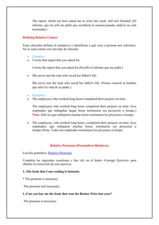 The report, which my boss asked me to write last week, still isn't finished. (El
       informe, que mi jefe me pidió que escribiera la semana pasada, todavía no está
       terminado.)

Defining Relative Clauses

Estas cláusulas definen el sustantivo e identifican a qué cosa o persona nos referimos.
No se usan comas con este tipo de cláusula.

       Ejemplos:
       I wrote that report that you asked for.

       I wrote the report that you asked for.(Escribí el informe que me pidió.)

       She never met the man who saved her father's life.

       She never met the man who saved her father's life. (Nunca conoció al hombre
       que salvó la vida de su padre.)

       Ejemplos:
       The employees who worked long hours completed their projects on time.

       The employees who worked long hours completed their projects on time. (Los
       empleados que trabajaban largas horas terminaron sus proyectos a tiempo.)
       Nota: Sólo los que trabajaron muchas horas terminaron los proyectos a tiempo.

       The employees, who worked long hours, completed their projects on time. (Los
       empleados, que trabajaron muchas horas, terminaron sus proyectos a
       tiempo.)Nota: Todos los empleados terminaron los proyectos a tiempo.



                     Relative Pronouns (Pronombres Relativos)

Lección gramática: Relative Pronouns

Completa las siguientes cuestiones y haz clic en el botón -Corregir Ejercicio- para
obtener la corrección de este ejercicio.

1.-The book that I am reading is fantastic.

* The pronoun is necessary.

The pronoun isn't necessary.

1.-Can you buy me the book that won the Booker Prize last year?

The pronoun is necessary.
 