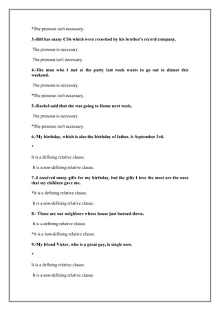 *The pronoun isn't necessary.

3.-Bill has many CDs which were recorded by his brother's record company.

The pronoun is necessary.

The pronoun isn't necessary.

4.-The man who I met at the party last week wants to go out to dinner this
weekend.

The pronoun is necessary.

*The pronoun isn't necessary.

5.-Rachel said that she was going to Rome next week.

The pronoun is necessary.

*The pronoun isn't necessary.

6.-My birthday, which is also the birthday of father, is September 3rd.

*

It is a defining relative clause.

It is a non-defining relative clause.

7.-I received many gifts for my birthday, but the gifts I love the most are the ones
that my children gave me.

*It is a defining relative clause.

It is a non-defining relative clause.

8.- Those are our neighbors whose house just burned down.

It is a defining relative clause.

*It is a non-defining relative clause.

9.-My friend Victor, who is a great guy, is single now.

*

It is a defining relative clause.

It is a non-defining relative clause.
 